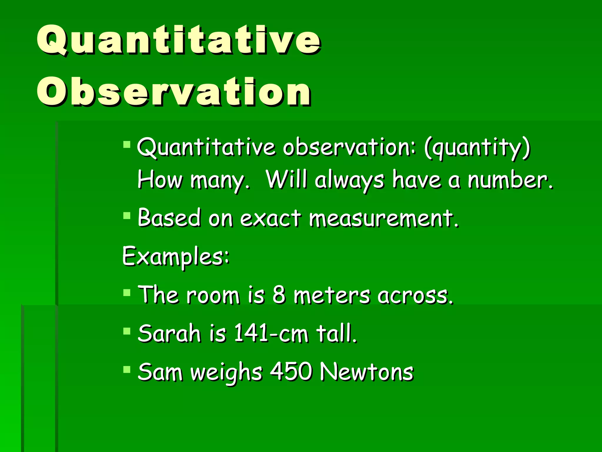 Quantitative Observation Quantitative observation: (quantity) How many. Will always have a number. Based on exact measurement. Examples: The room is 8 meters across. Sarah is 141-cm tall. Sam weighs 450 Newtons