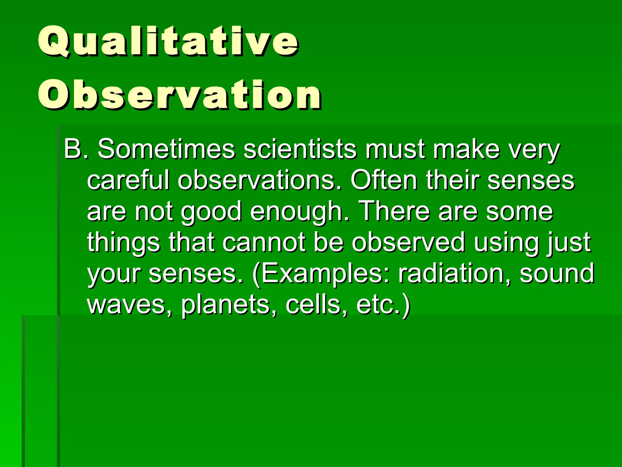 Qualitative Observation B. Sometimes scientists must make very careful observations. Often their senses are not good enough. There are some things that cannot be observed using just your senses. (Examples: radiation, sound waves, planets, cells, etc.)