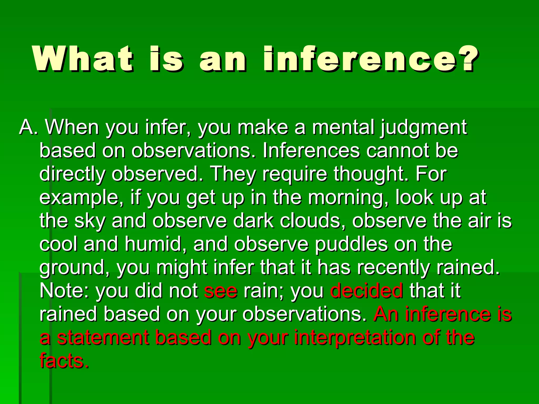 What is an inference? A. When you infer, you make a mental judgment based on observations. Inferences cannot be directly observed. They require thought. For example, if you get up in the morning, look up at the sky and observe dark clouds, observe the air is cool and humid, and observe puddles on the ground, you might infer that it has recently rained. Note: you did not see rain; you decided that it rained based on your observations. An inference is a statement based on your interpretation of the facts.