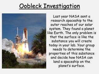 Oobleck Investigation
Last year NASA sent a
research spaceship to the
outer reaches of our solar
system. They found a planet
like Earth. The only problem is
that the surface is like the
substance you will create
today in your lab. Your group
needs to determine the
properties of this substance
and decide how NASA can
land a spaceship on the
planet’s surface.
 