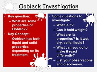 Oobleck Investigation
• Key question:
– What are some
properties of
Oobleck?
• Key Concept:
– Oobleck has both
liquid and solid
properties
depending on its
treatment.
• Some questions to
investigate:
– What is it?
– Can it hold weight?
– What are its
properties? Is it wet,
dry, solid, liquid?
– What can you do to
make it react
differently?
– List your observations
and discoveries.
 