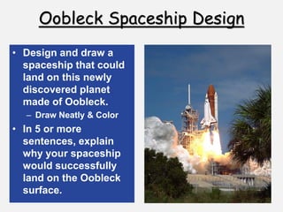 Oobleck Spaceship Design
• Design and draw a
spaceship that could
land on this newly
discovered planet
made of Oobleck.
– Draw Neatly & Color
• In 5 or more
sentences, explain
why your spaceship
would successfully
land on the Oobleck
surface.
 
