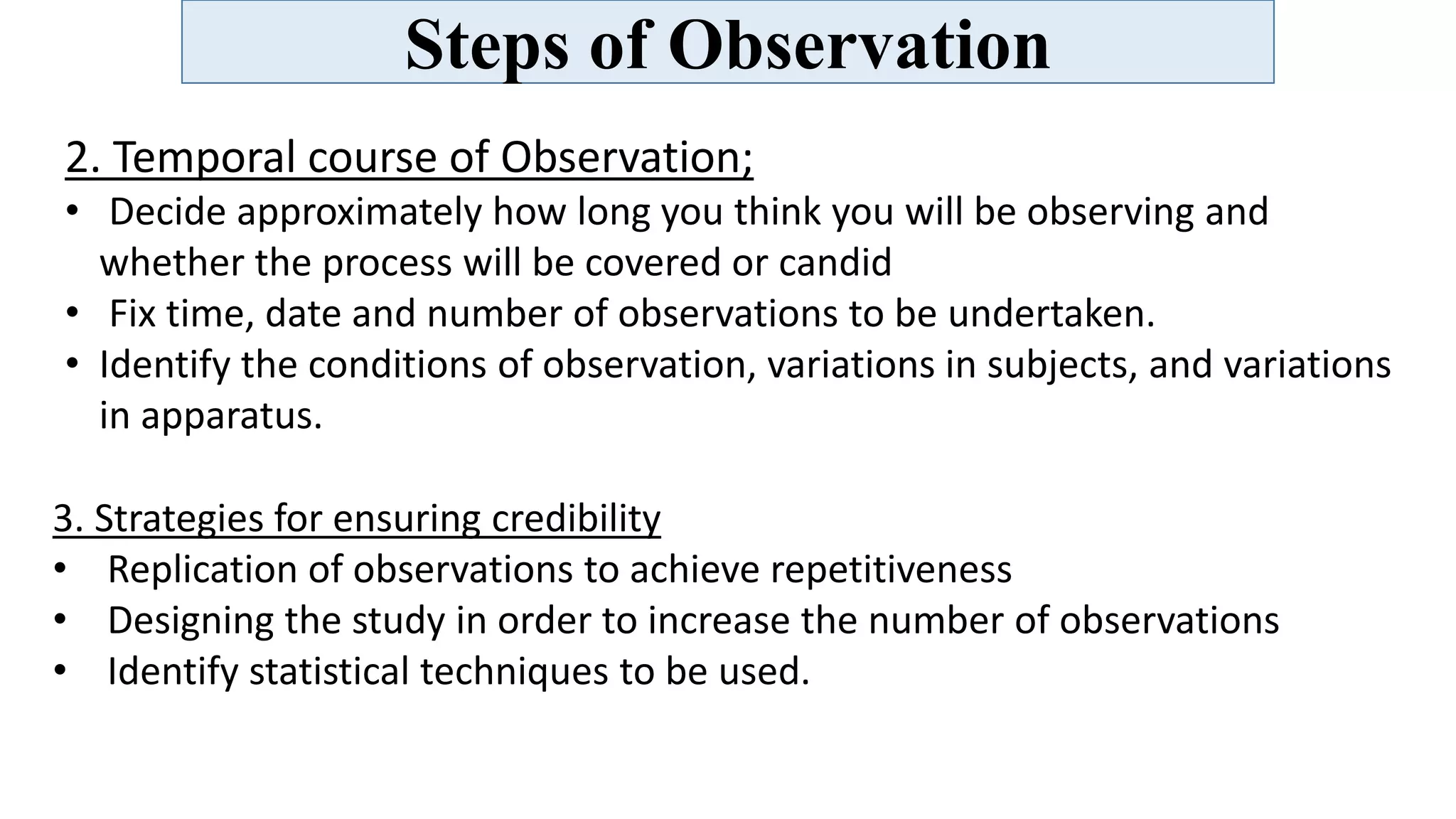 Steps of Observation
2. Temporal course of Observation;
• Decide approximately how long you think you will be observing and
whether the process will be covered or candid
• Fix time, date and number of observations to be undertaken.
• Identify the conditions of observation, variations in subjects, and variations
in apparatus.
3. Strategies for ensuring credibility
• Replication of observations to achieve repetitiveness
• Designing the study in order to increase the number of observations
• Identify statistical techniques to be used.
 