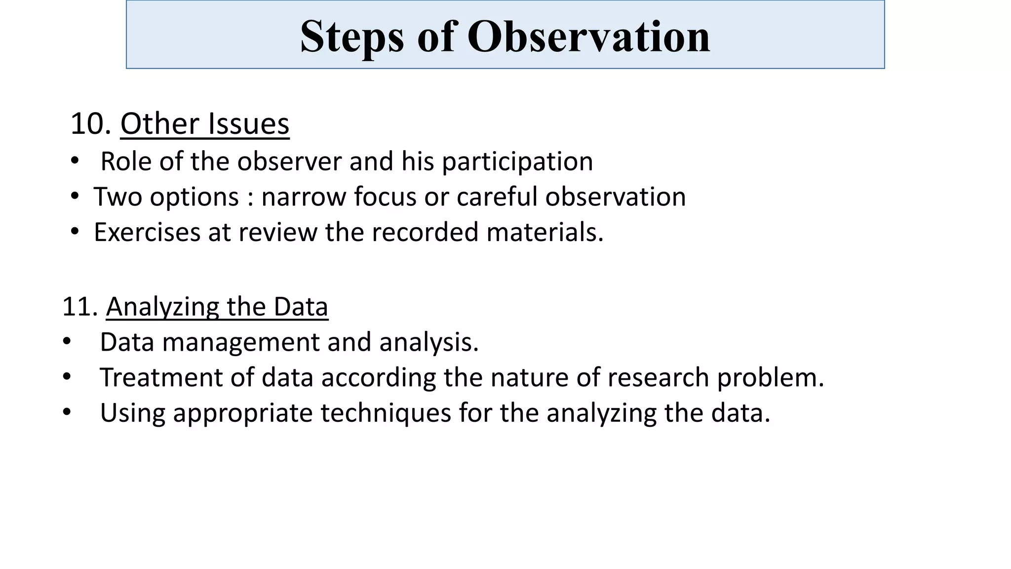 Steps of Observation
10. Other Issues
• Role of the observer and his participation
• Two options : narrow focus or careful observation
• Exercises at review the recorded materials.
11. Analyzing the Data
• Data management and analysis.
• Treatment of data according the nature of research problem.
• Using appropriate techniques for the analyzing the data.
 