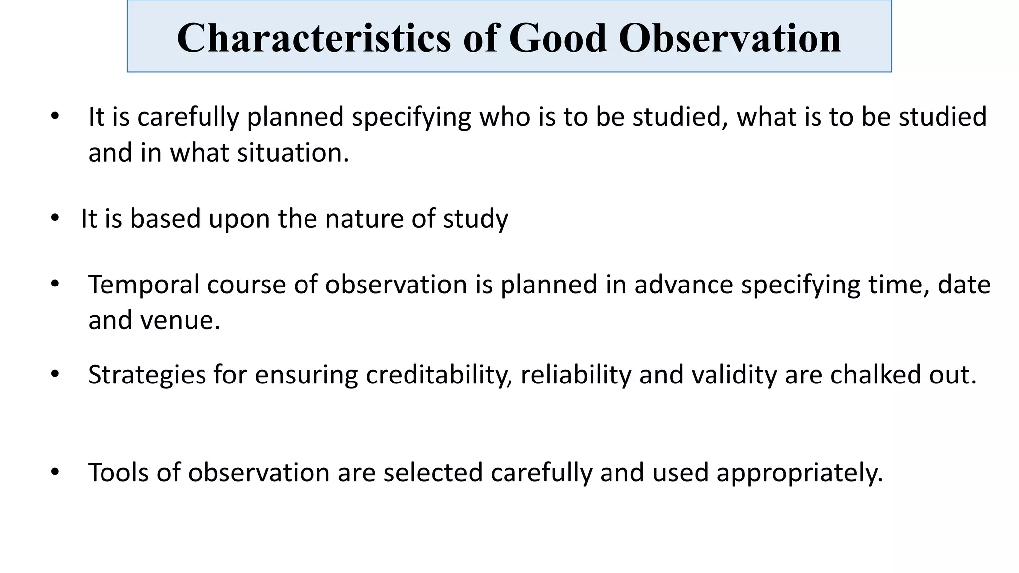 Characteristics of Good Observation
• It is carefully planned specifying who is to be studied, what is to be studied
and in what situation.
• It is based upon the nature of study
• Temporal course of observation is planned in advance specifying time, date
and venue.
• Strategies for ensuring creditability, reliability and validity are chalked out.
• Tools of observation are selected carefully and used appropriately.
 