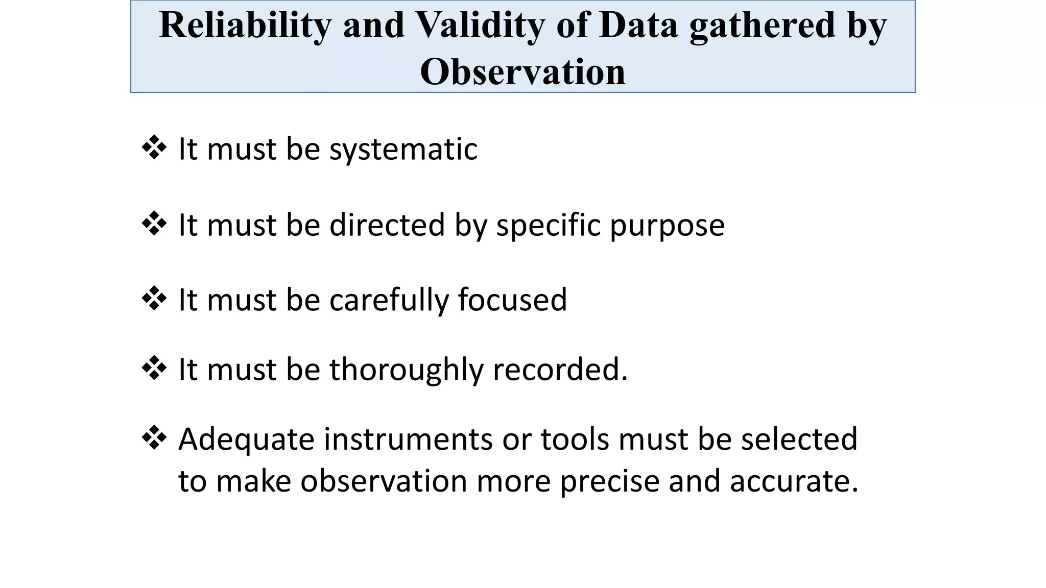 Reliability and Validity of Data gathered by
Observation
 It must be systematic
 It must be directed by specific purpose
 It must be carefully focused
 It must be thoroughly recorded.
 Adequate instruments or tools must be selected
to make observation more precise and accurate.
 