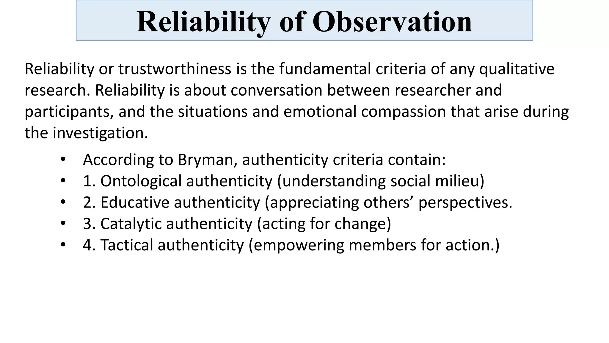 Reliability of Observation
Reliability or trustworthiness is the fundamental criteria of any qualitative
research. Reliability is about conversation between researcher and
participants, and the situations and emotional compassion that arise during
the investigation.
• According to Bryman, authenticity criteria contain:
• 1. Ontological authenticity (understanding social milieu)
• 2. Educative authenticity (appreciating others’ perspectives.
• 3. Catalytic authenticity (acting for change)
• 4. Tactical authenticity (empowering members for action.)
 