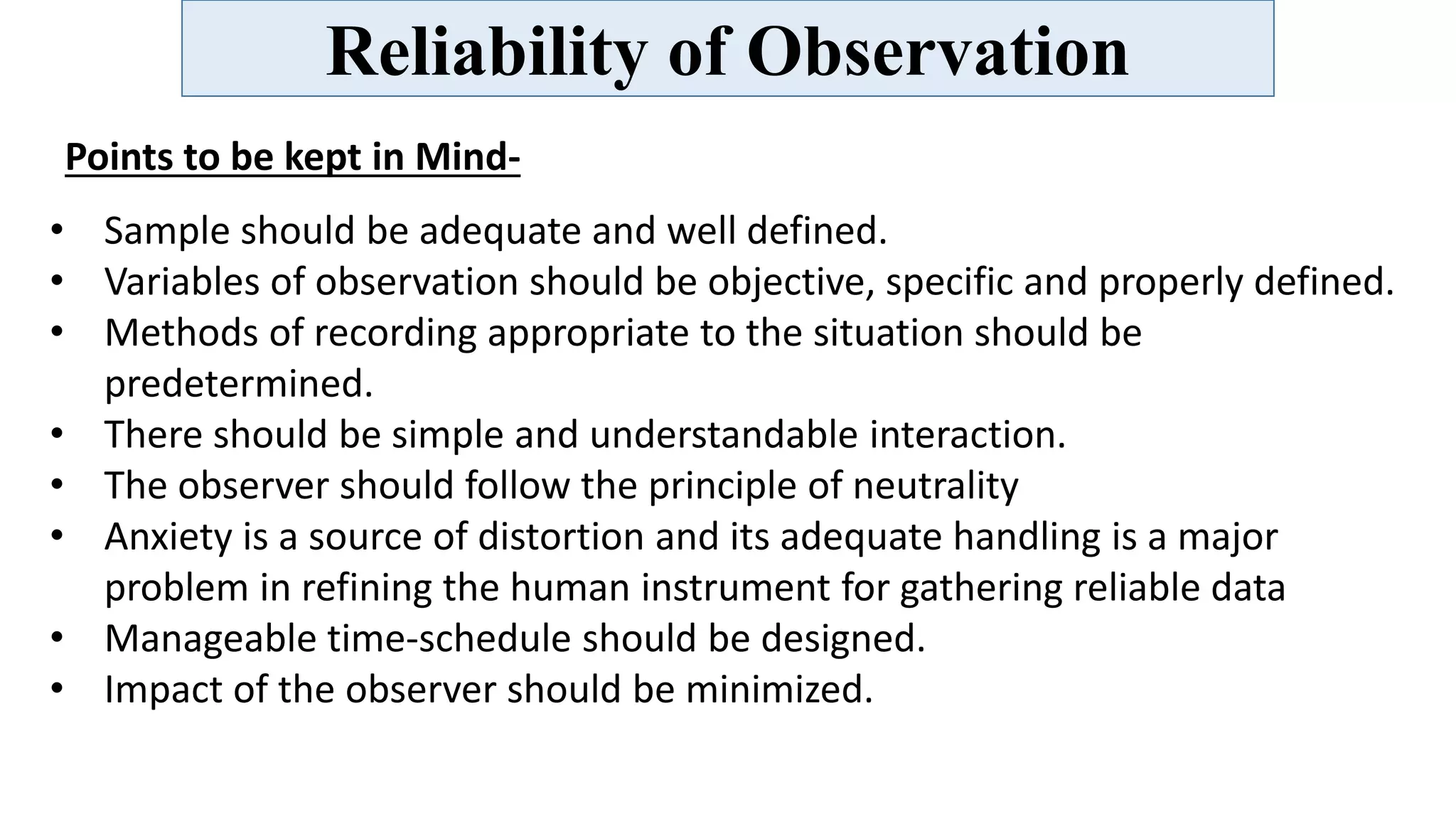 Reliability of Observation
Points to be kept in Mind-
• Sample should be adequate and well defined.
• Variables of observation should be objective, specific and properly defined.
• Methods of recording appropriate to the situation should be
predetermined.
• There should be simple and understandable interaction.
• The observer should follow the principle of neutrality
• Anxiety is a source of distortion and its adequate handling is a major
problem in refining the human instrument for gathering reliable data
• Manageable time-schedule should be designed.
• Impact of the observer should be minimized.
 