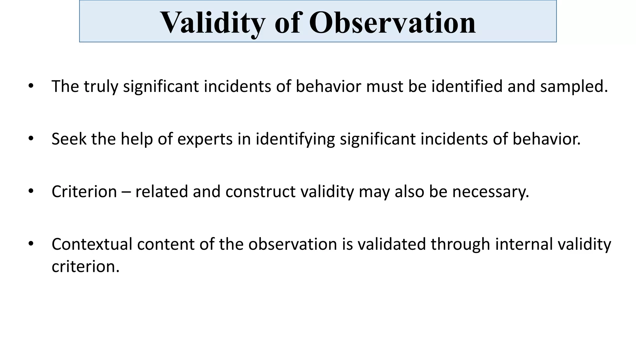 Validity of Observation
• The truly significant incidents of behavior must be identified and sampled.
• Seek the help of experts in identifying significant incidents of behavior.
• Criterion – related and construct validity may also be necessary.
• Contextual content of the observation is validated through internal validity
criterion.
 