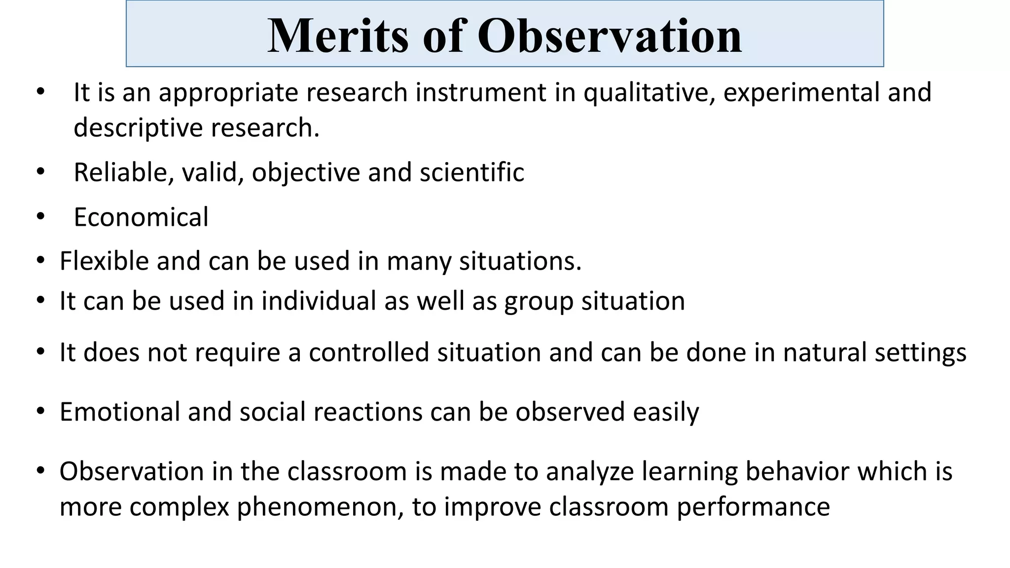 Merits of Observation
• It is an appropriate research instrument in qualitative, experimental and
descriptive research.
• Reliable, valid, objective and scientific
• Economical
• Flexible and can be used in many situations.
• It can be used in individual as well as group situation
• It does not require a controlled situation and can be done in natural settings
• Emotional and social reactions can be observed easily
• Observation in the classroom is made to analyze learning behavior which is
more complex phenomenon, to improve classroom performance
 