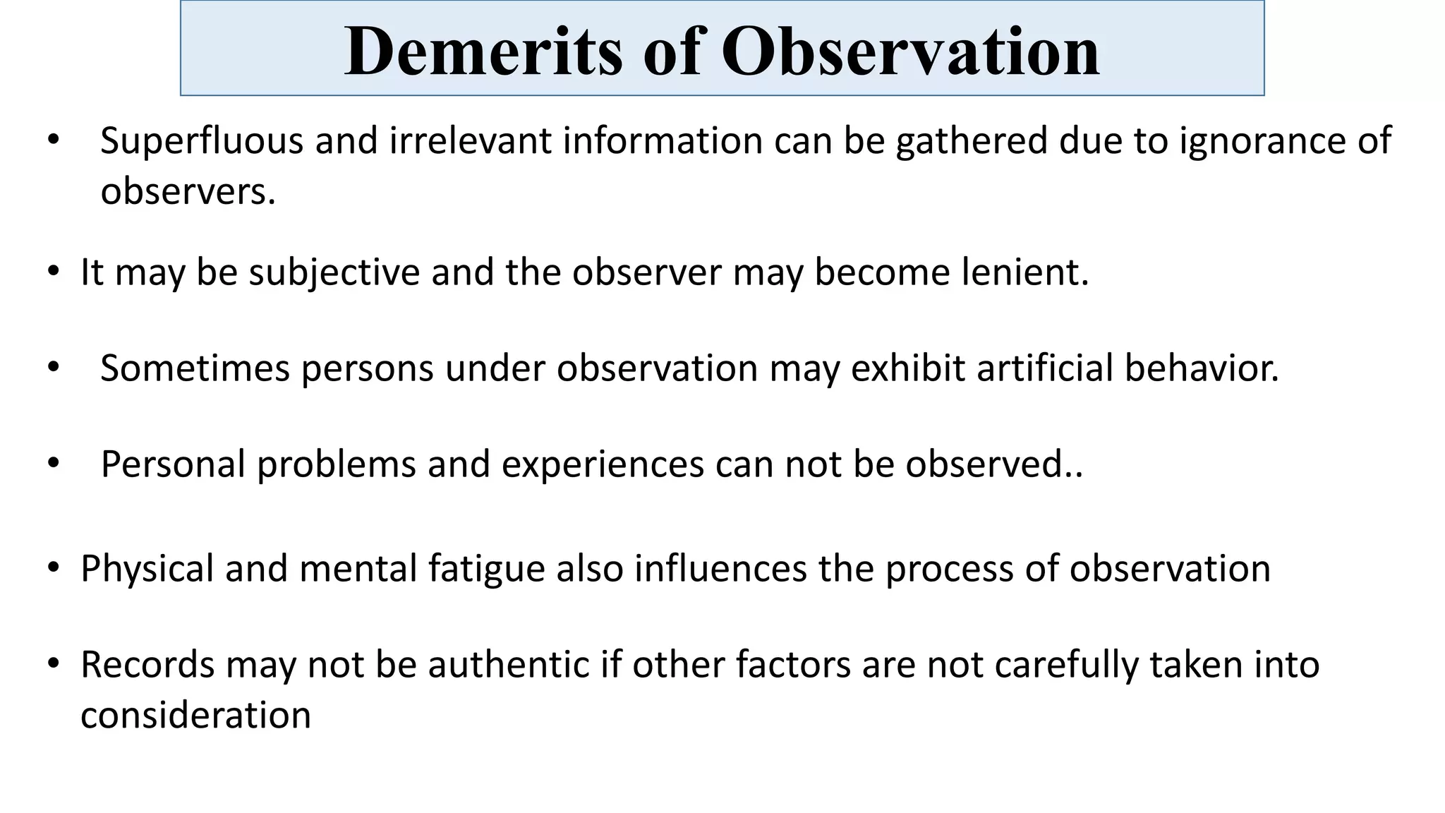 Demerits of Observation
• Superfluous and irrelevant information can be gathered due to ignorance of
observers.
• It may be subjective and the observer may become lenient.
• Sometimes persons under observation may exhibit artificial behavior.
• Personal problems and experiences can not be observed..
• Physical and mental fatigue also influences the process of observation
• Records may not be authentic if other factors are not carefully taken into
consideration
 