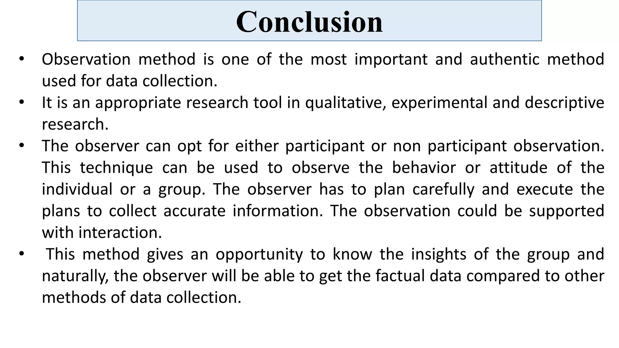Conclusion
• Observation method is one of the most important and authentic method
used for data collection.
• It is an appropriate research tool in qualitative, experimental and descriptive
research.
• The observer can opt for either participant or non participant observation.
This technique can be used to observe the behavior or attitude of the
individual or a group. The observer has to plan carefully and execute the
plans to collect accurate information. The observation could be supported
with interaction.
• This method gives an opportunity to know the insights of the group and
naturally, the observer will be able to get the factual data compared to other
methods of data collection.
 