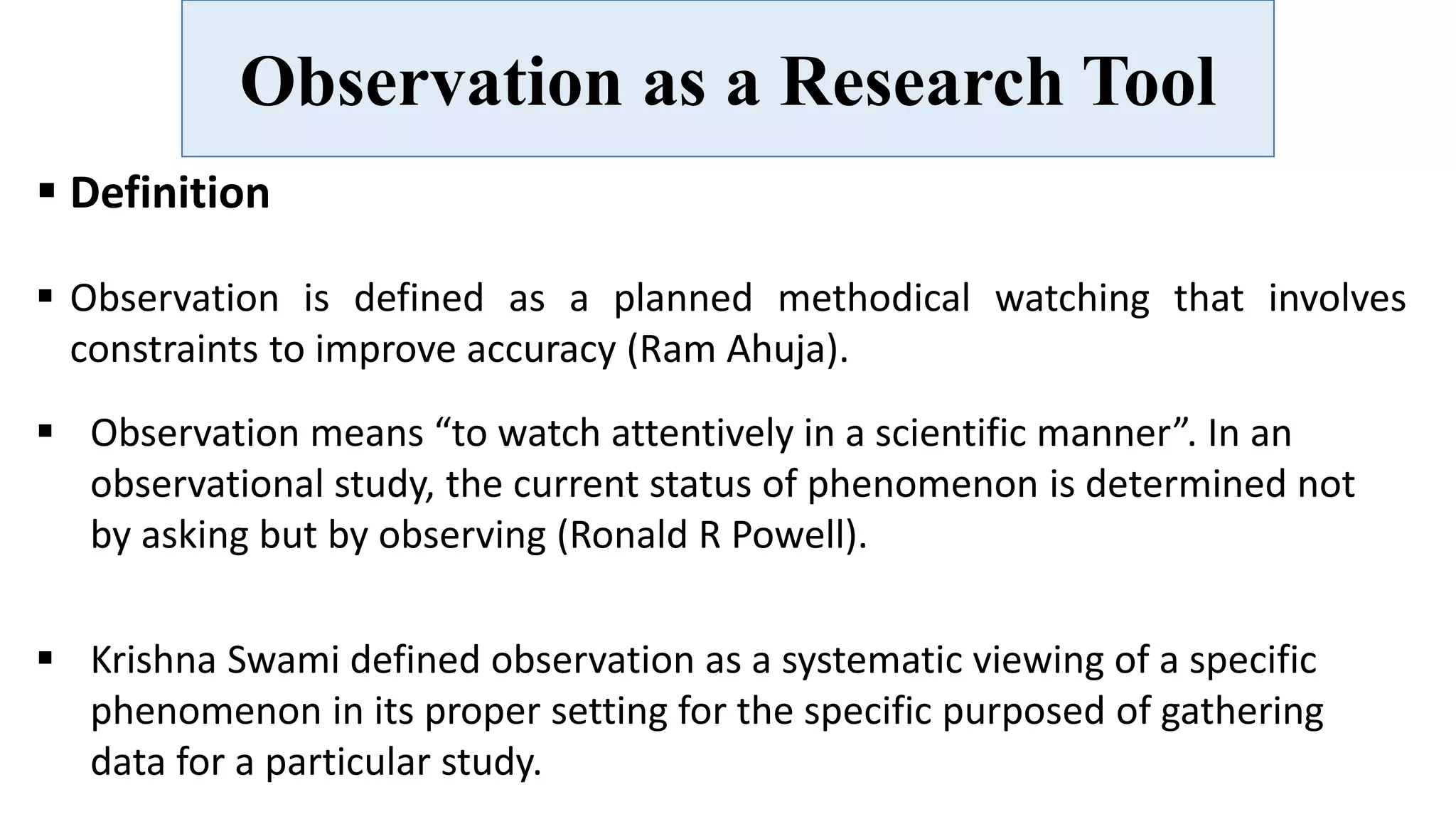 Observation as a Research Tool
 Definition
 Observation is defined as a planned methodical watching that involves
constraints to improve accuracy (Ram Ahuja).
 Krishna Swami defined observation as a systematic viewing of a specific
phenomenon in its proper setting for the specific purposed of gathering
data for a particular study.
 Observation means “to watch attentively in a scientific manner”. In an
observational study, the current status of phenomenon is determined not
by asking but by observing (Ronald R Powell).
 