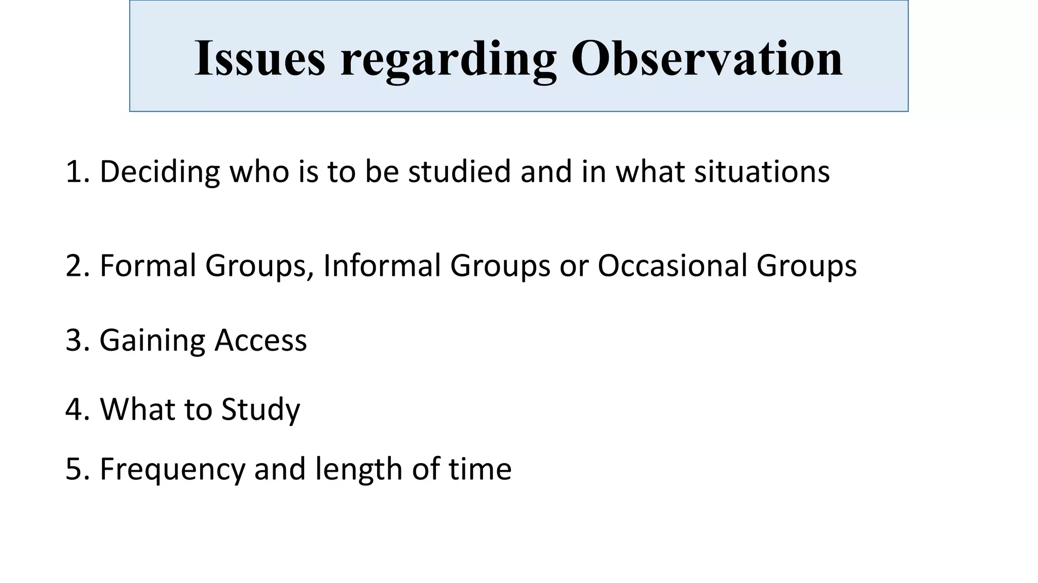 Issues regarding Observation
1. Deciding who is to be studied and in what situations
2. Formal Groups, Informal Groups or Occasional Groups
3. Gaining Access
4. What to Study
5. Frequency and length of time
 