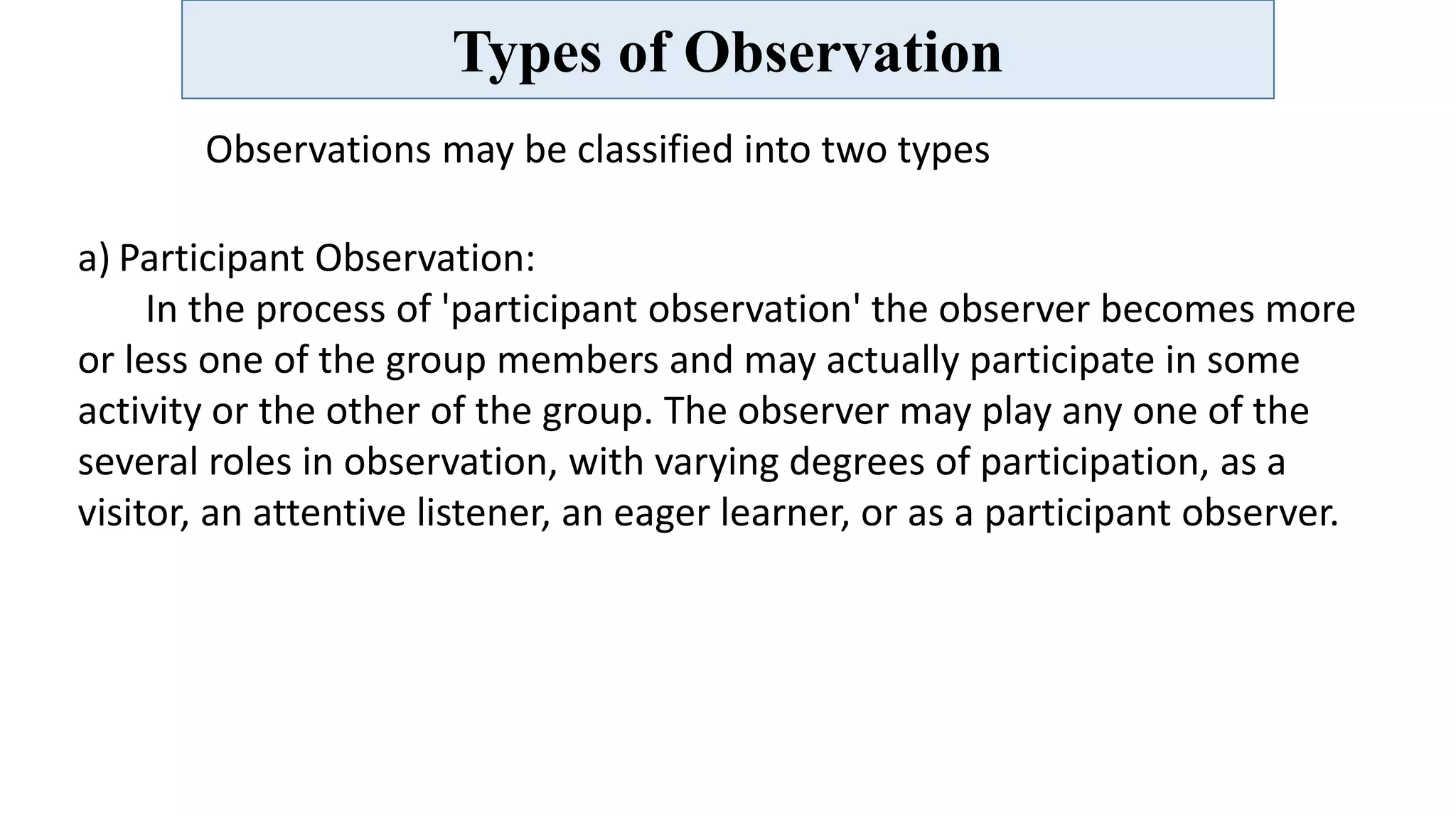 Types of Observation
Observations may be classified into two types
a) Participant Observation:
In the process of 'participant observation' the observer becomes more
or less one of the group members and may actually participate in some
activity or the other of the group. The observer may play any one of the
several roles in observation, with varying degrees of participation, as a
visitor, an attentive listener, an eager learner, or as a participant observer.
 