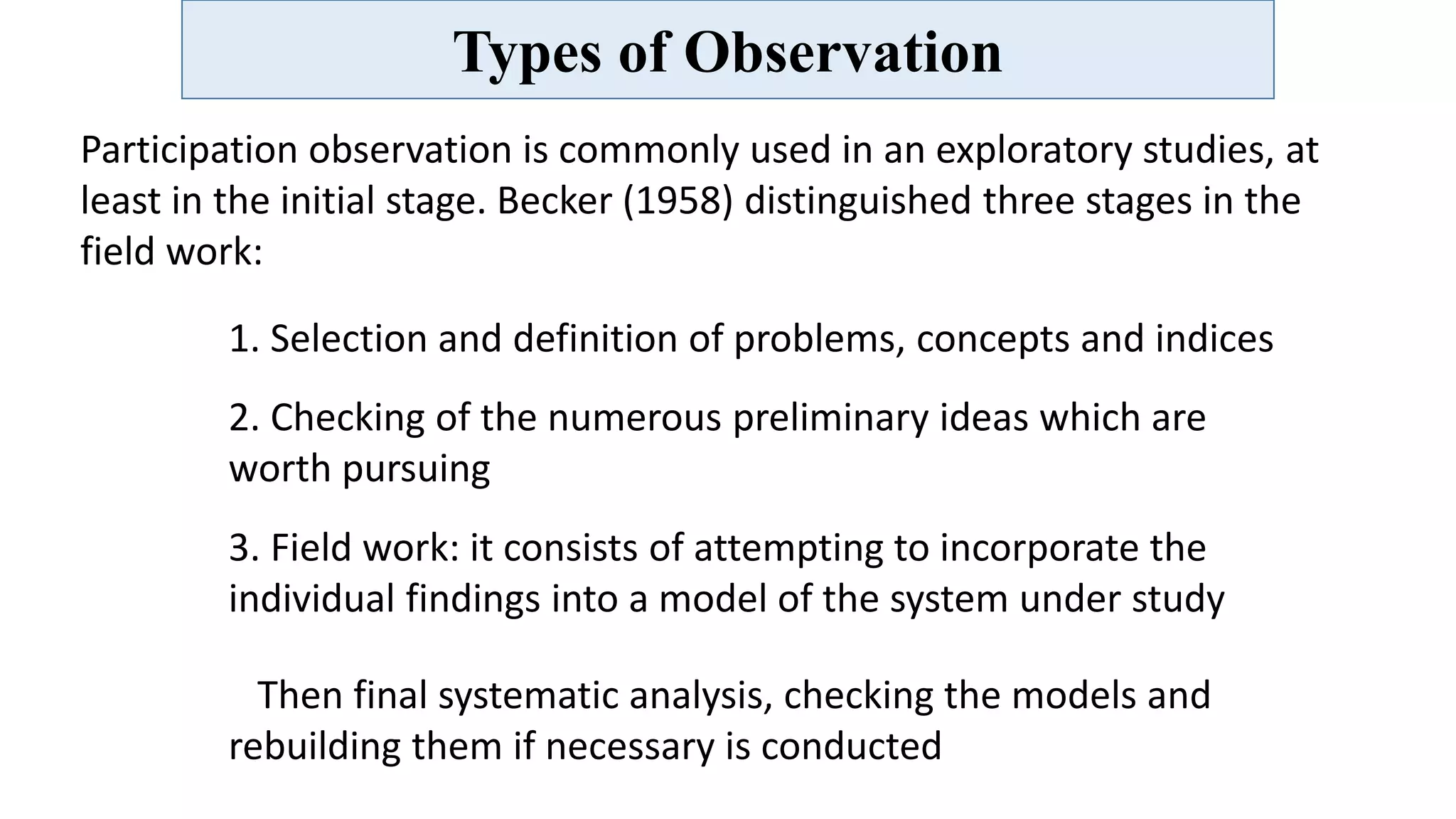 Types of Observation
Participation observation is commonly used in an exploratory studies, at
least in the initial stage. Becker (1958) distinguished three stages in the
field work:
1. Selection and definition of problems, concepts and indices
2. Checking of the numerous preliminary ideas which are
worth pursuing
3. Field work: it consists of attempting to incorporate the
individual findings into a model of the system under study
Then final systematic analysis, checking the models and
rebuilding them if necessary is conducted
 