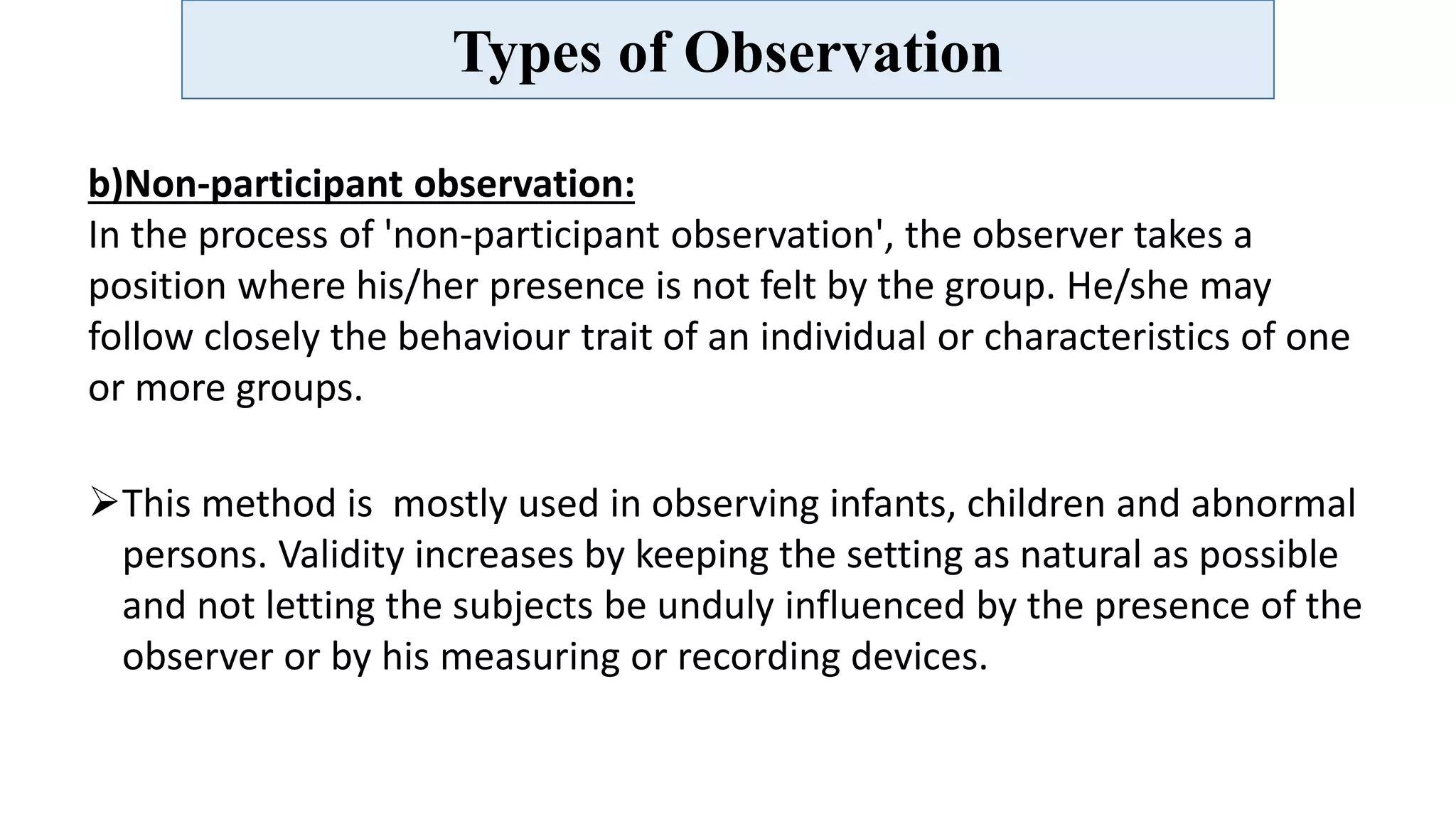 Types of Observation
b)Non-participant observation:
In the process of 'non-participant observation', the observer takes a
position where his/her presence is not felt by the group. He/she may
follow closely the behaviour trait of an individual or characteristics of one
or more groups.
This method is mostly used in observing infants, children and abnormal
persons. Validity increases by keeping the setting as natural as possible
and not letting the subjects be unduly influenced by the presence of the
observer or by his measuring or recording devices.
 