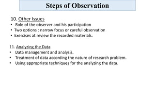 Steps of Observation
10. Other Issues
• Role of the observer and his participation
• Two options : narrow focus or careful observation
• Exercises at review the recorded materials.
11. Analyzing the Data
• Data management and analysis.
• Treatment of data according the nature of research problem.
• Using appropriate techniques for the analyzing the data.
 