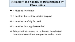 Reliability and Validity of Data gathered by
Observation
 It must be systematic
 It must be directed by specific purpose
 It must be carefully focused
 It must be thoroughly recorded.
 Adequate instruments or tools must be selected
to make observation more precise and accurate.
 