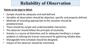 Reliability of Observation
Points to be kept in Mind-
• Sample should be adequate and well defined.
• Variables of observation should be objective, specific and properly defined.
• Methods of recording appropriate to the situation should be
predetermined.
• There should be simple and understandable interaction.
• The observer should follow the principle of neutrality
• Anxiety is a source of distortion and its adequate handling is a major
problem in refining the human instrument for gathering reliable data
• Manageable time-schedule should be designed.
• Impact of the observer should be minimized.
 