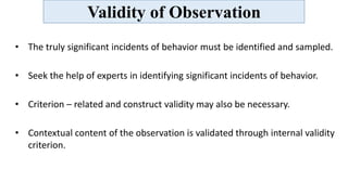 Validity of Observation
• The truly significant incidents of behavior must be identified and sampled.
• Seek the help of experts in identifying significant incidents of behavior.
• Criterion – related and construct validity may also be necessary.
• Contextual content of the observation is validated through internal validity
criterion.
 