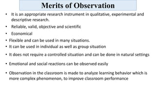 Merits of Observation
• It is an appropriate research instrument in qualitative, experimental and
descriptive research.
• Reliable, valid, objective and scientific
• Economical
• Flexible and can be used in many situations.
• It can be used in individual as well as group situation
• It does not require a controlled situation and can be done in natural settings
• Emotional and social reactions can be observed easily
• Observation in the classroom is made to analyze learning behavior which is
more complex phenomenon, to improve classroom performance
 