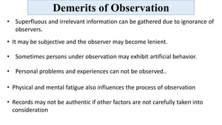 Demerits of Observation
• Superfluous and irrelevant information can be gathered due to ignorance of
observers.
• It may be subjective and the observer may become lenient.
• Sometimes persons under observation may exhibit artificial behavior.
• Personal problems and experiences can not be observed..
• Physical and mental fatigue also influences the process of observation
• Records may not be authentic if other factors are not carefully taken into
consideration
 