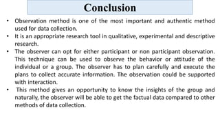 Conclusion
• Observation method is one of the most important and authentic method
used for data collection.
• It is an appropriate research tool in qualitative, experimental and descriptive
research.
• The observer can opt for either participant or non participant observation.
This technique can be used to observe the behavior or attitude of the
individual or a group. The observer has to plan carefully and execute the
plans to collect accurate information. The observation could be supported
with interaction.
• This method gives an opportunity to know the insights of the group and
naturally, the observer will be able to get the factual data compared to other
methods of data collection.
 