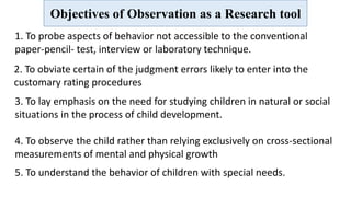 Objectives of Observation as a Research tool
1. To probe aspects of behavior not accessible to the conventional
paper-pencil- test, interview or laboratory technique.
2. To obviate certain of the judgment errors likely to enter into the
customary rating procedures
3. To lay emphasis on the need for studying children in natural or social
situations in the process of child development.
4. To observe the child rather than relying exclusively on cross-sectional
measurements of mental and physical growth
5. To understand the behavior of children with special needs.
 