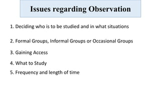 Issues regarding Observation
1. Deciding who is to be studied and in what situations
2. Formal Groups, Informal Groups or Occasional Groups
3. Gaining Access
4. What to Study
5. Frequency and length of time
 
