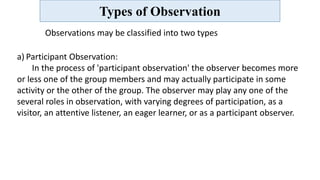 Types of Observation
Observations may be classified into two types
a) Participant Observation:
In the process of 'participant observation' the observer becomes more
or less one of the group members and may actually participate in some
activity or the other of the group. The observer may play any one of the
several roles in observation, with varying degrees of participation, as a
visitor, an attentive listener, an eager learner, or as a participant observer.
 