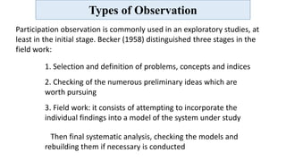 Types of Observation
Participation observation is commonly used in an exploratory studies, at
least in the initial stage. Becker (1958) distinguished three stages in the
field work:
1. Selection and definition of problems, concepts and indices
2. Checking of the numerous preliminary ideas which are
worth pursuing
3. Field work: it consists of attempting to incorporate the
individual findings into a model of the system under study
Then final systematic analysis, checking the models and
rebuilding them if necessary is conducted
 