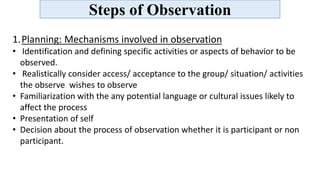 Steps of Observation
1.Planning: Mechanisms involved in observation
• Identification and defining specific activities or aspects of behavior to be
observed.
• Realistically consider access/ acceptance to the group/ situation/ activities
the observe wishes to observe
• Familiarization with the any potential language or cultural issues likely to
affect the process
• Presentation of self
• Decision about the process of observation whether it is participant or non
participant.
 