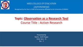 MIER COLLEGE OF EDUCATION
(AUTONOMOUS)
Recognized by the Govt. of J&K & Permanently Affiliated to the University of JAMMU
Presented By
Name : Ashit Toppo
B.Ed, Sem.- III
Sec: C
Topic: Observation as a Research Tool
Course Title : Action Research
 