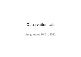 Observa(on	
  Lab	
  

Assignment	
  30	
  Oct	
  2012	
  
 
