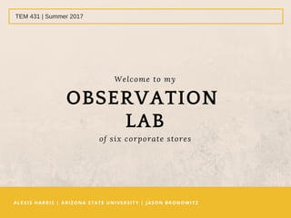 ALEXIS HARRIS | ARIZONA STATE UNIVERSITY | JASON BRONOWITZ 
TEM 431 | Summer 2017
Welcome to my
OBSERVATION 
LAB
of six corporate stores
 