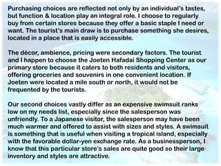 Purchasing choices are reflected not only by an individual’s tastes,
but function & location play an integral role. I choose to regularly
buy from certain stores because they offer a basic staple I need or
want. The tourist’s main draw is to purchase something she desires,
located in a place that is easily accessible.

The décor, ambience, pricing were secondary factors. The tourist
and I happen to choose the Joeten Hafadai Shopping Center as our
primary store because it caters to both residents and visitors,
offering groceries and souvenirs in one convenient location. If
Joeten were located a mile south or north, it would not be
frequented by the tourists.

Our second choices vastly differ as an expensive swimsuit ranks
low on my needs list, especially since the salesperson was
unfriendly. To a Japanese visitor, the salesperson may have been
much warmer and offered to assist with sizes and styles. A swimsuit
is something that is useful when visiting a tropical island, especially
with the favorable dollar-yen exchange rate. As a businessperson, I
know that this particular store’s sales are quite good so their large
inventory and styles are attractive.
 