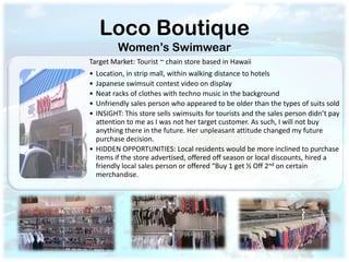 Loco Boutique
         Women’s Swimwear
Target Market: Tourist ~ chain store based in Hawaii
• Location, in strip mall, within walking distance to hotels
• Japanese swimsuit contest video on display
• Neat racks of clothes with techno music in the background
• Unfriendly sales person who appeared to be older than the types of suits sold
• INSIGHT: This store sells swimsuits for tourists and the sales person didn’t pay
  attention to me as I was not her target customer. As such, I will not buy
  anything there in the future. Her unpleasant attitude changed my future
  purchase decision.
• HIDDEN OPPORTUNITIES: Local residents would be more inclined to purchase
  items if the store advertised, offered off season or local discounts, hired a
  friendly local sales person or offered “Buy 1 get ½ Off 2nd on certain
  merchandise.
 
