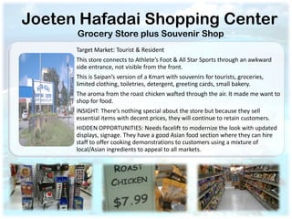 Joeten Hafadai Shopping Center
      Grocery Store plus Souvenir Shop
      Target Market: Tourist & Resident
      This store connects to Athlete’s Foot & All Star Sports through an awkward
      side entrance, not visible from the front.
      This is Saipan’s version of a Kmart with souvenirs for tourists, groceries,
      limited clothing, toiletries, detergent, greeting cards, small bakery.
      The aroma from the roast chicken wafted through the air. It made me want to
      shop for food.
      INSIGHT: There’s nothing special about the store but because they sell
      essential items with decent prices, they will continue to retain customers.
      HIDDEN OPPORTUNITIES: Needs facelift to modernize the look with updated
      displays, signage. They have a good Asian food section where they can hire
      staff to offer cooking demonstrations to customers using a mixture of
      local/Asian ingredients to appeal to all markets.
 