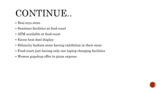 Desi toys store
 Sanitizer facilities at food court
 ATM available at food court
 Ezone best deal display
 Ethnicity fashion store having exhibition in their store
 Food court just having only one laptop charging facilities
 Women gupshup offer in pizza express
 