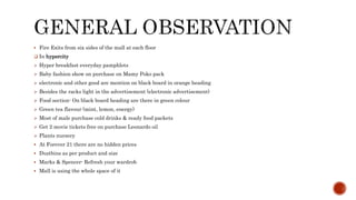  Fire Exits from six sides of the mall at each floor
 In hypercity
 Hyper breakfast everyday pamphlets
 Baby fashion show on purchase on Mamy Poko pack
 electronic and other good are mention on black board in orange heading
 Besides the racks light in the advertisement (electronic advertisement)
 Food section- On black board heading are there in green colour
 Green tea flavour (mint, lemon, energy)
 Most of male purchase cold drinks & ready food packets
 Get 2 movie tickets free on purchase Leonardo oil
 Plants nursery
 At Forever 21 there are no hidden prices
 Dustbins as per product and size
 Marks & Spencer- Refresh your wardrob
 Mall is using the whole space of it
 