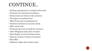 Sitting arrangement at outside of the mall
 Fountain for attraction of children
 Restaurants are there at the entrance
 Pool game at parking level
 Mini Food court at parking level
 Sanitiser facilities at security check
 Mini retail stall
 Promotional event at both the entrance
 After Shopping lucky draw voucher
 Sale display in red and white colour
 Enquiry counter in front of entrance
 Box office
 Entrance right side watches store
 