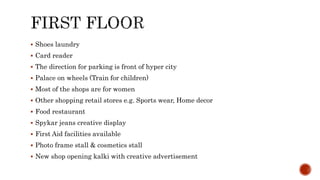  Shoes laundry
 Card reader
 The direction for parking is front of hyper city
 Palace on wheels (Train for children)
 Most of the shops are for women
 Other shopping retail stores e.g. Sports wear, Home decor
 Food restaurant
 Spykar jeans creative display
 First Aid facilities available
 Photo frame stall & cosmetics stall
 New shop opening kalki with creative advertisement
 
