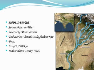  INDUS RIVER
 Source:Rises in Tibet
 Near lake Manasarovar.
 Tributaries:Chenab,Sutlej,jhelum,Ravi
 Beas.
 Length:2900km.
 Indus Water Treaty 1960.
 