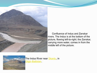 Confluence of Indus and Zanskar
rivers. The Indus is at the bottom of the
picture, flowing left-to-right; the Zanskar,
carrying more water, comes in from the
middle left of the picture.
The Indus River near Skardu, in
Gilgit–Baltistan.
 