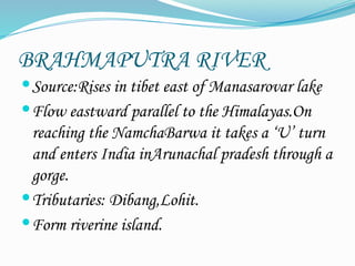 BRAHMAPUTRA RIVER
Source:Rises in tibet east of Manasarovar lake
Flow eastward parallel to the Himalayas.On
reaching the NamchaBarwa it takes a ‘U’ turn
and enters India inArunachal pradesh through a
gorge.
Tributaries: Dibang,Lohit.
Form riverine island.
 