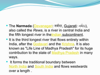  The Narmada (Devanagari: नर्मदा, Gujarati: નર્મદા),
also called the Rewa, is a river in central India and
the fifth longest river in theIndian subcontinent.
 It is the third longest river that flows entirely within
India, after the Godavari and the Krishna. It is also
known as "Life Line of Madhya Pradesh" for its huge
contribution to the state of Madhya Pradesh in many
ways.
 It forms the traditional boundary between
North India and South India and flows westwards
over a length .
 