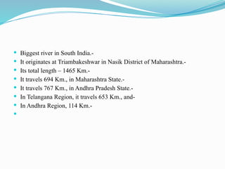  Biggest river in South India.-
 It originates at Triambakeshwar in Nasik District of Maharashtra.-
 Its total length – 1465 Km.-
 It travels 694 Km., in Maharashtra State.-
 It travels 767 Km., in Andhra Pradesh State.-
 In Telangana Region, it travels 653 Km., and-
 In Andhra Region, 114 Km.-

 