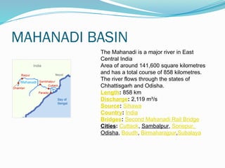 MAHANADI BASIN
The Mahanadi is a major river in East
Central India
Area of around 141,600 square kilometres
and has a total course of 858 kilometres.
The river flows through the states of
Chhattisgarh and Odisha.
Length: 858 km
Discharge: 2,119 m³/s
Source: Sihawa
Country: India
Bridges: Second Mahanadi Rail Bridge
Cities: Cuttack, Sambalpur, Sonepur,
Odisha, Boudh, Birmaharajpur,Subalaya
 