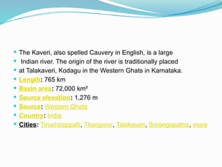  The Kaveri, also spelled Cauvery in English, is a large
 Indian river. The origin of the river is traditionally placed
 at Talakaveri, Kodagu in the Western Ghats in Karnataka.
 Length: 765 km
 Basin area: 72,000 km²
 Source elevation: 1,276 m
 Source: Western Ghats
 Country: India
 Cities: Tiruchirappalli, Thanjavur, Talakaveri, Srirangapatna, more
 